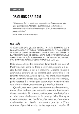 67
Abril, 19
OS OLHOS ABRIRAM
“Vai conosco, Senhor, onde quer que andemos. Ora conosco o que
quer que roguemos. Abençoa o que fazemos, e nada mais nos
atormentará nem nos faltará bem algum, até que descansemos de
nosso trabalho.”
Nikolaus L. Von Zinzendorf
Meditação
“E aconteceu que, quando estavam à mesa, tomando ele o
pão, abençoou-o e, tendo-o partido, lhes deu. Então, se lhes
abriram os olhos, e o reconheceram; mas ele desapareceu
dapresençadeles.Edisseramumaooutro:Porventura,não
nos ardia o coração, quando ele, pelo caminho, nos falava,
quando nos expunha as Escrituras?” (Lc. 24:30-32).
Dois amigos desolados caminham lamentando sua dor. O
Mestre morreu. Com ele foi-se a esperança, o sonho e a ale-
gria. Restam apenas a dor e o abandono. Chegam em casa e
convidam o estranho que os acompanhava e que ouvira o seu
lamento para entrar. A mesa é posta. Pão e vinho não podiam
faltar. O estranho toma o pão, ergue os olhos aos céus, abençoa,
parte e oferece. É o convite para a comunhão. Neste momento
seus olhos se abrem, reconhecem que era ele, o Senhor.
Quando Jesus parte o pão e participa conosco da comunhão,
nossos olhos se abrem para percebê-lo entre nós. Este é o mis-
tério da eucaristia. No entanto, assim que os dois discípulos o
reconheceram, ele desapareceu da presença deles. Mas agora
não encontram-se mais desolados, abandonados. Continuam
sendo os dois, mas não são como antes, a presença de Cristo
continua. Agora há alegria, júbilo, esperança e missão. O
 