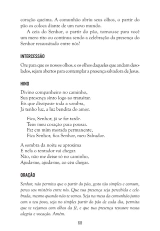 68
coração queima. A comunhão abriu seus olhos, o partir do
pão os coloca diante de um novo mundo.
A ceia do Senhor, o partir do pão, tornou-se para você
um mero rito ou continua sendo a celebração da presença do
Senhor ressussitado entre nós?
Intercessão
Oreparaqueosnossosolhos,eosolhosdaquelesqueandamdeso-
lados,sejamabertosparacontemplarapresençasalvadoradeJesus.
Hino
Divino companheiro no caminho,
Sua presença sinto logo ao transitar.
Eis que dissipaste toda a sombra,
Já tenho luz, a luz bendita do amor.
Fica, Senhor, já se faz tarde.
Tens meu coração para pousar.
Faz em mim morada permanente,
Fica Senhor, fica Senhor, meu Salvador.
A sombra da noite se aproxima
E nela o tentador vai chegar.
Não, não me deixe só no caminho,
Ajuda-me, ajuda-me, ao céu chegar.
Oração
Senhor, não permita que o partir do pão, gesto tão simples e comum,
perca seu mistério entre nós. Que tua presença seja percebida e cele-
brada, mesmo quando não te vemos. Seja na mesa da comunhão junto
com o teu povo, seja no simples partir do pão de cada dia, permita
que te vejamos com olhos da fé, e que tua presença restaure nossa
alegria e vocação. Amém.
 