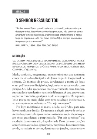 69
Abril, 20
O SENHOR RESSUSCITOU
“Senhor nosso Deus, quando estamos com medo, não permita que
desesperemos. Quando estamos desapontados, não permitas que a
amargura tome conta de nós. Quando nosso entendimento e nossa
força se esgotarem, não nos deixe perecer! Que sempre sintamos a
tua presença e o teu amor!” 
Karl Barth, 1886-1968, teólogo suÍço
Meditação
“Aocairdatardedaqueledia,oprimeirodasemana,tranca-
das as portas da casa onde estavam os discípulos com medo
dos judeus, veio Jesus, e pôs-se no meio e disse-lhes: Paz seja
convosco!” (Jo. 20:19).
Medo, confusão, insegurança, eram sentimentos que tomaram
conta da vida dos discípulos de Jesus naquele longo final de
semana. Os motivos da prisão, condenação e morte de Jesus
eram políticos e os discíplulos, logicamente, suspeitos de cons-
piração. Seu líder agora estava morto, certamente eram também
procurados e seu destino não seria diferente. A casa estava com
as portas trancadas, qualquer ruído era suspeito. De repente,
Jesus põe-se no meio deles com uma saudação inesperada e,
ao mesmo tempo, redentora: “Paz seja convosco!”
Foi logo mostrando as mãos, o lado, as feridas, para não
haver nenhuma dúvida. De repente a alegria estava de volta, o
medo desaparece; abraços e conversas tomam conta daquilo que
até então era silêncio e perplexidade. “Paz seja convosco!” é a
saudação da ressurreição, é a palavra de Deus para os corações
apreensivos, cansados, apavorados, perplexos. É o convite para
a vida, para abrir as portas, destrancar as janelas, para cantar e
 