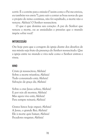 70
sorrir. É o convite para a missão (“assim como o Pai me enviou,
eu também vos envio”), para sair e contar as boas novas de que
o projeto do reino continua, não foi sepultado, a morte não o
venceu. Aleluia! O Senhor ressuscitou.
O que é que domina seu coração: A paz do Senhor que
venceu a morte, ou as ansiedades e pressões que o mundo
impõe sobre você?
Intercessão
Ore hoje para que a coragem da igreja diante dos desafios de
sua missão seja fruto da presença do Senhor ressuscitado. Que
a igreja entre no mundo e viva nele como o Senhor entrou e
viveu.
Hino
Cristo já ressuscitou; Aleluia!
Sobre a morte triunfou; Aleluia!
Tudo consumado está; Aleluia!
Salvação de graça dá; Aleluia!
Sobre a cruz Jesus sofreu; Aleluia!
E por nós ali morreu; Aleluia!
Mas agora vivo está; Aleluia!
Para sempre reinará; Aleluia!
Gratos hinos hoje erguei; Aleluia!
A Jesus, o grande Rei; Aleluia!
Ele à morte quis baixar; Aleluia!
Pecadores resgatar; Aleluia!
 