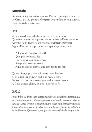 8
Intercessão
Permaneça alguns instantes em silêncio contemplando a cruz
de Cristo e o seu pecado. Ore para que tenhamos um coração
mais humilde e contrito.
Hino
Como agradecer, pelo bem que tens feito a mim,
Que vem demonstrar quanto amor tu tens ó Deus por mim.
As vozes de milhões de anjos, não poderiam expressar
A gratidão, do meu pequeno ser, que só pertence a ti.
A Deus, demos glória (3 X)
Que por nós tanto fez.
Foi na cruz, que salvou-me.
Seu poder, restaurou-me.
A Deus, demos glória, que por nós tanto fez.
Quero viver, aqui, para adorar-te meu Senhor.
E, se surgir um louvor, ao Calvário seja sim.
Foi na cruz que salvou-me, seu poder restaurou-me.
A Deus demos glória, que por nós tanto fez.
Oração
Jesus, Filho de Davi, tem compaixão de nós, pecadores. Permita que
ao olharmos tua cruz, olhemos para o nosso pecado. Não nos deixe ter
pena de ti, mas leva-nos a experimentar o poder transformador que tuas
feridas têm sobre nossas feridas; cure-nos da arrogância, da soberba e
da indiferença. Queremos a paz que vem do sacrifício da cruz. Amém.
 