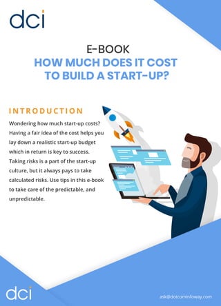 E-BOOK
HOW MUCH DOES IT COST
TO BUILD A START-UP?
I N T R O D U C T I O N
Wondering how much start-up costs?
Having a fair idea of the cost helps you
lay down a realistic start-up budget
which in return is key to success.
Taking risks is a part of the start-up
culture, but it always pays to take
calculated risks. Use tips in this e-book
to take care of the predictable, and
unpredictable.
ask@dotcominfoway.com
 