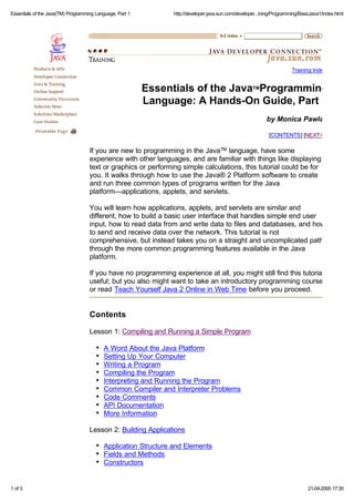 Essentials of the Java(TM) Programming Language, Part 1

http://developer.java.sun.com/developer...ining/Programming/BasicJava1/index.html

Training Index

Essentials of the JavaTMProgramming
Language: A Hands-On Guide, Part 1
by Monica Pawlan
[CONTENTS] [NEXT>>

If you are new to programming in the Java TM language, have some
experience with other languages, and are familiar with things like displaying
text or graphics or performing simple calculations, this tutorial could be for
you. It walks through how to use the Java® 2 Platform software to create
and run three common types of programs written for the Java
platform—applications, applets, and servlets.
You will learn how applications, applets, and servlets are similar and
different, how to build a basic user interface that handles simple end user
input, how to read data from and write data to files and databases, and how
to send and receive data over the network. This tutorial is not
comprehensive, but instead takes you on a straight and uncomplicated path
through the more common programming features available in the Java
platform.
If you have no programming experience at all, you might still find this tutorial
useful; but you also might want to take an introductory programming course
or read Teach Yourself Java 2 Online in Web Time before you proceed.

Contents
Lesson 1: Compiling and Running a Simple Program
A Word About the Java Platform
Setting Up Your Computer
Writing a Program
Compiling the Program
Interpreting and Running the Program
Common Compiler and Interpreter Problems
Code Comments
API Documentation
More Information
Lesson 2: Building Applications
Application Structure and Elements
Fields and Methods
Constructors

1 of 3

21-04-2000 17:30

 
