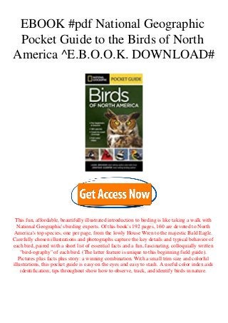 EBOOK #pdf National Geographic
Pocket Guide to the Birds of North
America ^E.B.O.O.K. DOWNLOAD#
This fun, affordable, beautifully illustrated introduction to birding is like taking a walk with
National Geographic's birding experts. Of this book's 192 pages, 160 are devoted to North
America's top species, one per page, from the lowly House Wren to the majestic Bald Eagle.
Carefully chosen illustrations and photographs capture the key details and typical behavior of
each bird, paired with a short list of essential facts and a fun, fascinating, colloquially written
"bird-ography" of each bird. (The latter feature is unique to this beginning field guide).
Pictures plus facts plus story: a winning combination. With a small trim size and colorful
illustrations, this pocket guide is easy on the eyes and easy to stash. A useful color index aids
identification; tips throughout show how to observe, track, and identify birds in nature.
 