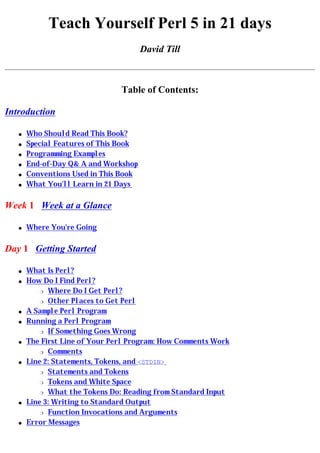 Teach Yourself Perl 5 in 21 days
                                       David Till



                                Table of Contents:

Introduction

   q   Who Should Read This Book?
   q   Special Features of This Book
   q   Programming Examples
   q   End-of-Day Q& A and Workshop
   q   Conventions Used in This Book
   q   What You'll Learn in 21 Days

Week 1 Week at a Glance

   q   Where You're Going

Day 1 Getting Started

   q   What Is Perl?
   q   How Do I Find Perl?
           r Where Do I Get Perl?

           r Other Places to Get Perl

   q   A Sample Perl Program
   q   Running a Perl Program
           r If Something Goes Wrong

   q   The First Line of Your Perl Program: How Comments Work
           r Comments

   q   Line 2: Statements, Tokens, and <STDIN>
           r Statements and Tokens

           r Tokens and White Space

           r What the Tokens Do: Reading from Standard Input

   q   Line 3: Writing to Standard Output
           r Function Invocations and Arguments

   q   Error Messages
 