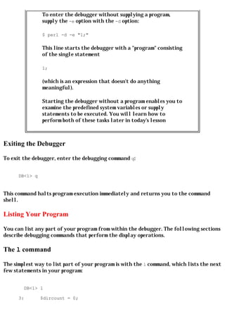 To enter the debugger without supplying a program,
                supply the -e option with the -d option:

                $ perl -d -e "1;"

                This line starts the debugger with a "program" consisting
                of the single statement

                1;

                (which is an expression that doesn't do anything
                meaningful).

                Starting the debugger without a program enables you to
                examine the predefined system variables or supply
                statements to be executed. You will learn how to
                perform both of these tasks later in today's lesson



Exiting the Debugger

To exit the debugger, enter the debugging command q:


      DB<1> q


This command halts program execution immediately and returns you to the command
shell.

Listing Your Program

You can list any part of your program from within the debugger. The following sections
describe debugging commands that perform the display operations.

The l command

The simplest way to list part of your program is with the l command, which lists the next
few statements in your program:


        DB<1> l

      3:        $dircount = 0;
 