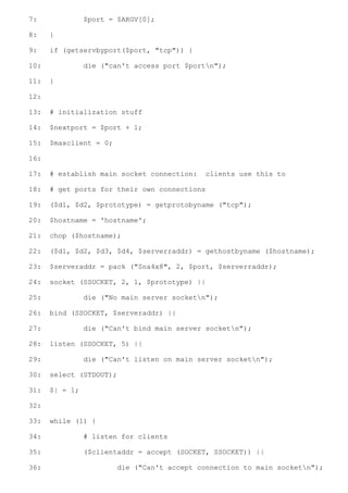 7:              $port = $ARGV[0];

8:    }

9:    if (getservbyport($port, "tcp")) {

10:             die ("can't access port $portn");

11:   }

12:

13:   # initialization stuff

14:   $nextport = $port + 1;

15:   $maxclient = 0;

16:

17:   # establish main socket connection:    clients use this to

18:   # get ports for their own connections

19:   ($d1, $d2, $prototype) = getprotobyname ("tcp");

20:   $hostname = 'hostname';

21:   chop ($hostname);

22:   ($d1, $d2, $d3, $d4, $serverraddr) = gethostbyname ($hostname);

23:   $serveraddr = pack ("Sna4x8", 2, $port, $serverraddr);

24:   socket (SSOCKET, 2, 1, $prototype) ||

25:             die ("No main server socketn");

26:   bind (SSOCKET, $serveraddr) ||

27:             die ("Can't bind main server socketn");

28:   listen (SSOCKET, 5) ||

29:             die ("Can't listen on main server socketn");

30:   select (STDOUT);

31:   $| = 1;

32:

33:   while (1) {

34:             # listen for clients

35:             ($clientaddr = accept (SOCKET, SSOCKET)) ||

36:                     die ("Can't accept connection to main socketn");
 