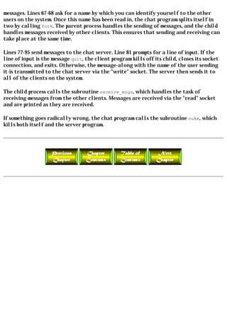 messages. Lines 67-68 ask for a name by which you can identify yourself to the other
users on the system. Once this name has been read in, the chat program splits itself in
two by calling fork. The parent process handles the sending of messages, and the child
handles messages received by other clients. This ensures that sending and receiving can
take place at the same time.

Lines 77-95 send messages to the chat server. Line 81 prompts for a line of input. If the
line of input is the message quit, the client program kills off its child, closes its socket
connection, and exits. Otherwise, the message-along with the name of the user sending
it-is transmitted to the chat server via the "write" socket. The server then sends it to
all of the clients on the system.

The child process calls the subroutine receive_msgs, which handles the task of
receiving messages from the other clients. Messages are received via the "read" socket
and are printed as they are received.

If something goes radically wrong, the chat program calls the subroutine nuke, which
kills both itself and the server program.
 