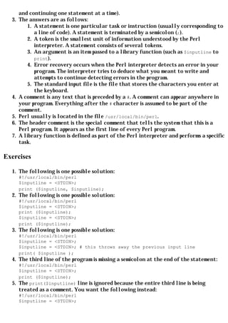 and continuing one statement at a time).
  3.   The answers are as follows:
          1. A statement is one particular task or instruction (usually corresponding to
             a line of code). A statement is terminated by a semicolon (;).
          2. A token is the smallest unit of information understood by the Perl
             interpreter. A statement consists of several tokens.
          3. An argument is an item passed to a library function (such as $inputline to
             print).
          4. Error recovery occurs when the Perl interpreter detects an error in your
             program. The interpreter tries to deduce what you meant to write and
             attempts to continue detecting errors in the program.
          5. The standard input file is the file that stores the characters you enter at
             the keyboard.
  4.   A comment is any text that is preceded by a #. A comment can appear anywhere in
       your program. Everything after the # character is assumed to be part of the
       comment.
  5.   Perl usually is located in the file /usr/local/bin/perl.
  6.   The header comment is the special comment that tells the system that this is a
       Perl program. It appears as the first line of every Perl program.
  7.   A library function is defined as part of the Perl interpreter and performs a specific
       task.

Exercises

  1. The following is one possible solution:
       #!/usr/local/bin/perl
       $inputline = <STDIN>;
       print ($inputline, $inputline);
  2. The following is one possible solution:
       #!/usr/local/bin/perl
       $inputline = <STDIN>;
       print ($inputline);
       $inputline = <STDIN>;
       print ($inputline);
  3. The following is one possible solution:
       #!/usr/local/bin/perl
       $inputline = <STDIN>;
       $inputline = <STDIN>; # this throws away the previous input line
       print( $inputline );
  4. The third line of the program is missing a semicolon at the end of the statement:
     #!/usr/local/bin/perl
     $inputline = <STDIN>;
     print ($inputline);
  5. The print($inputline) line is ignored because the entire third line is being
       treated as a comment. You want the following instead:
       #!/usr/local/bin/perl
       $inputline = <STDIN>;
 