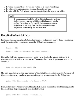 q   How you can substitute for scalar variables in character strings
    q   How to add escape sequences to your character strings
    q   How to tell the Perl interpreter not to substitute for scalar variables

           NOTE
                  C programmers should be advised that character strings
                  in Perl do not contain a hidden null character at the
                  end of the string. In Perl, null characters can appear
                  anywhere in a string. (See the discussion of escape
                  sequences later today for more details.



Using Double-Quoted Strings

Perl supports scalar variable substitution in character strings enclosed by double quotation-
mark characters. For example, consider the following assignments:


        $number = 11;

        $text = "This text contains the number $number.";


When the Perl interpreter sees $number inside the string in the second statement, it
replaces $number with its current value. This means that the string assigned to $text is
actually


        This text contains the number 11.


The most immediate practical application of this is in the print statement. So far, many of
the print statements you have seen contain several arguments, as in the following:


        print ("The final result is ", $result, "n");


Because Perl supports scalar variable substitution, you can combine the three arguments
to print into a single argument, as in the following:


        print ("The final result is $resultn");
 