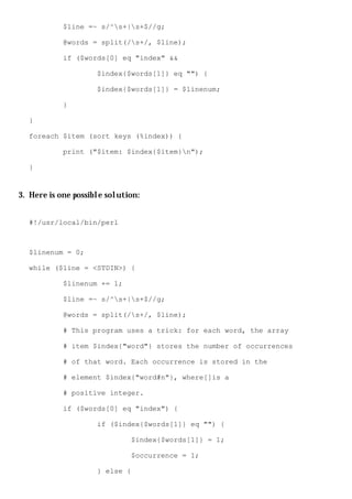 $line =~ s/^s+|s+$//g;

            @words = split(/s+/, $line);

            if ($words[0] eq "index" &&

                     $index{$words[1]} eq "") {

                     $index{$words[1]} = $linenum;

            }

  }

  foreach $item (sort keys (%index)) {

            print ("$item: $index{$item}n");

  }


3. Here is one possible solution:


  #!/usr/local/bin/perl



  $linenum = 0;

  while ($line = <STDIN>) {

            $linenum += 1;

            $line =~ s/^s+|s+$//g;

            @words = split(/s+/, $line);

            # This program uses a trick: for each word, the array

            # item $index{"word"} stores the number of occurrences

            # of that word. Each occurrence is stored in the

            # element $index{"word#n"}, where[]is a

            # positive integer.

            if ($words[0] eq "index") {

                     if ($index{$words[1]} eq "") {

                              $index{$words[1]} = 1;

                              $occurrence = 1;

                     } else {
 