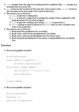 2. lstat assumes that the name it is working with is a symbolic link. stat assumes it is
     working with an actual file.
  3. tell retrieves the location of the next line to be read in a file. telldir retrieves
     the location of the next name to be read in a directory.
  4. The answers are as follows:
        1. file1 is open for reading only.
        2. file2 is actually a pipe that is sending the output from a command to this
           program (where it is treated as input).
        3. file3 is open for reading and writing. (+<file3 is equivalent.)
        4. MYFILE is being treated as identical to STDOUT (the two file variables now
           refer to the same file).
  5. The answers are as follows:
        1. Read and write permissions for everybody.
        2. Read, write, and execute permissions for everybody.
        3. Read, write, and execute permissions for the owner only.
        4. Read and write permissions for the owner; read permissions for everybody
           else.

Exercises

  1. Here is one possible solution:


     #!/usr/local/bin/perl

     opendir (MYDIR, "/u/jqpublic") ||

              die ("Can't open directory");

     while ($file = readdir (MYDIR)) {

              next if ($file =~ /^.{1,2}$|^[^.]/);

              print ("$filen");

     }

     closedir (MYDIR);


  2. Here is one possible solution:


     #!/usr/local/bin/perl

     $filecount = 1;

     &print_dir ("/u/jqpublic");
 