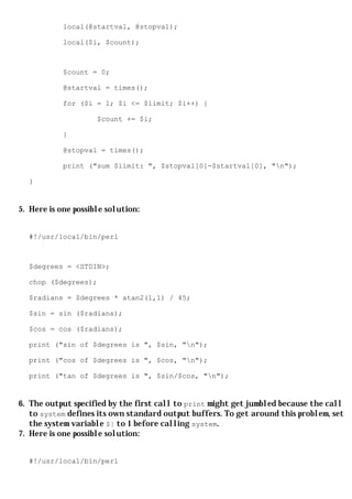 local(@startval, @stopval);

            local($i, $count);



            $count = 0;

            @startval = times();

            for ($i = 1; $i <= $limit; $i++) {

                     $count += $i;

            }

            @stopval = times();

            print ("sum $limit: ", $stopval[0]-$startval[0], "n");

  }


5. Here is one possible solution:


  #!/usr/local/bin/perl



  $degrees = <STDIN>;

  chop ($degrees);

  $radians = $degrees * atan2(1,1) / 45;

  $sin = sin ($radians);

  $cos = cos ($radians);

  print ("sin of $degrees is ", $sin, "n");

  print ("cos of $degrees is ", $cos, "n");

  print ("tan of $degrees is ", $sin/$cos, "n");


6. The output specified by the first call to print might get jumbled because the call
   to system defines its own standard output buffers. To get around this problem, set
   the system variable $| to 1 before calling system.
7. Here is one possible solution:


  #!/usr/local/bin/perl
 
