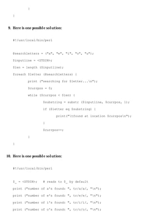 }

   }


 9. Here is one possible solution:


   #!/usr/local/bin/perl



   @searchletters = ("a", "e", "i", "o", "u");

   $inputline = <STDIN>;

   $len = length ($inputline);

   foreach $letter (@searchletters) {

             print ("searching for $letter...n");

             $currpos = 0;

             while ($currpos < $len) {

                      $substring = substr ($inputline, $currpos, 1);

                      if ($letter eq $substring) {

                              print("tfound at location $currposn");

                      }

                      $currpos++;

             }

   }


10. Here is one possible solution:


   #!/usr/local/bin/perl



   $_ = <STDIN>;      # reads to $_ by default

   print ("number of a's found: ", tr/a/a/, "n");

   print ("number of e's found: ", tr/e/e/, "n");

   print ("number of i's found: ", tr/i/i/, "n");

   print ("number of o's found: ", tr/o/o/, "n");
 