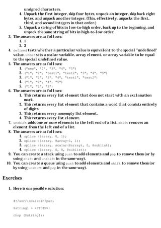 unsigned characters.
           4. Unpack the first integer, skip four bytes, unpack an integer, skip back eight
              bytes, and unpack another integer. (This, effectively, unpacks the first,
              third, and second integers in that order.)
           5. Unpack a string of bits in low-to-high order, back up to the beginning, and
              unpack the same string of bits in high-to-low order.
  3.   The answers are as follows:
           1. 1
           2. 3
  4.   defined tests whether a particular value is equivalent to the special "undefined"
       value. undef sets a scalar variable, array element, or array variable to be equal
       to the special undefined value.
  5.   The answers are as follows:
           1. ("new", "2", "3", "4", "5")
           2. ("1", "2", "test1", "test2", "3", "4", "5")
           3. ("1", "2", "3", "4", "test1", "test2")
           4. ("1", "2", "4", "5")
           5. ("1", "2", "3")
  6.   The answers are as follows:
           1. This returns every list element that does not start with an exclamation
              mark.
           2. This returns every list element that contains a word that consists entirely
              of digits.
           3. This returns every nonempty list element.
           4. This returns every list element.
  7.   unshift adds one or more elements to the left end of a list. shift removes an
       element from the left end of a list.
  8.   The answers are as follows:
           1. splice (@array, 0, 1);
           2. splice (@array, @array-1, 1);
           3. splice (@array, scalar(@array), 0, @sublist);
           4. splice (@array, 0, 0, @sublist);
  9.   You can create a stack using push to add elements and pop to remove them (or by
       using shift and unshift in the same way).
 10.   You can create a queue using push to add elements and shift to remove them (or
       by using unshift and pop in the same way).

Exercises

  1. Here is one possible solution:


       #!/usr/local/bin/perl

       $string1 = <STDIN>;

       chop ($string1);
 