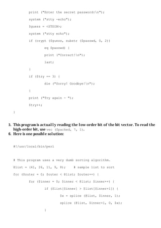 print ("Enter the secret password:n");

           system ("stty -echo");

           $guess = <STDIN>;

           system ("stty echo");

           if (crypt ($guess, substr ($passwd, 0, 2))

                     eq $passwd) {

                     print ("Correct!n");

                     last;

           }

           if ($try == 3) {

                     die ("Sorry! Goodbye!n");

           }

           print ("Try again - ");

           $try++;

  }


5. This program is actually reading the low-order bit of the bit vector. To read the
   high-order bit, use vec ($packed, 7, 1).
6. Here is one possible solution:


  #!/usr/local/bin/perl



  # This program uses a very dumb sorting algorithm.

  @list = (41, 26, 11, 9, 8);        # sample list to sort

  for ($outer = 0; $outer < @list; $outer++) {

           for ($inner = 0; $inner < @list; $inner++) {

                     if ($list[$inner] > $list[$inner+1]) {

                             $x = splice (@list, $inner, 1);

                             splice (@list, $inner+1, 0, $x);

                     }
 