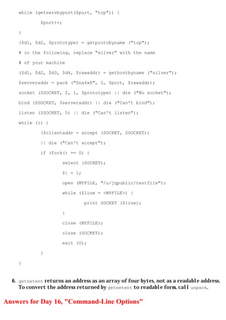 while (getservbyport($port, "tcp")) {

             $port++;

    }

    ($d1, $d2, $prototype) = getprotobyname ("tcp");

    # in the following, replace "silver" with the name

    # of your machine

    ($d1, $d2, $d3, $d4, $rawaddr) = gethostbyname ("silver");

    $serveraddr = pack ("Sna4x8", 2, $port, $rawaddr);

    socket (SSOCKET, 2, 1, $prototype) || die ("No socket");

    bind (SSOCKET, $serveraddr) || die ("Can't bind");

    listen (SSOCKET, 5) || die ("Can't listen");

    while (1) {

             ($clientaddr = accept (SOCKET, SSOCKET))

             || die ("Can't accept");

             if (fork() == 0) {

                      select (SOCKET);

                      $| = 1;

                      open (MYFILE, "/u/jqpublic/testfile");

                      while ($line = <MYFILE>) {

                                print SOCKET ($line);

                      }

                      close (MYFILE);

                      close (SOCKET);

                      exit (0);

             }

    }


  6. getnetent returns an address as an array of four bytes, not as a readable address.
     To convert the address returned by getnetent to readable form, call unpack.

Answers for Day 16, "Command-Line Options"
 