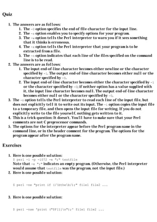 Quiz

  1. The answers are as follows:
         1. The -0 option specifies the end of file character for the input line.
         2. The -s option enables you to specify options for your program.
         3. The -w option tells the Perl interpreter to warn you if it sees something
            that it thinks is erroneous.
         4. The -x option tells the Perl interpreter that your program is to be
            extracted from a file.
         5. The -n option indicates that each line of the files specified on the command
            line is to be read.
  2. The answers are as follows:
         1. The input end-of-line character becomes either newline or the character
            specified by -l. The output end-of-line character becomes either null or the
            character specified by -0.
         2. The input end-of-line character becomes either the character specified by -l
            or the character specified by -0; if neither option has a value supplied with
            it, the input line character becomes null. The output end-of-line character
            becomes either null or the character specified by -0.
  3. The -n option tells the Perl interpreter to read each line of the input file, but
     does not explicitly tell it to write out its input. The -i option copies the input file
     to a temporary file, and then opens the input file for writing. If you do not
     explicitly write to the file yourself, nothing gets written to it.
  4. This is a trick question: It doesn't. You'll have to make sure that your Perl
     comments are not C preprocessor commands.
  5. The options for the interpreter appear before the Perl program name in the
     command line, or in the header comment for the program. The options for the
     program appear after the program name.

Exercises

  1. Here is one possible solution:
       $ perl -i -p -l072 -e ";" testfile
       Note that -e ";" indicates an empty program. (Otherwise, the Perl interpreter
       would assume that testfile was the program, not the input file.)
  2. Here is one possible solution:


       $ perl -ne "print if (/btheb/);" file1 file2 ...


  3. Here is one possible solution:


       $ perl -nae 'print ("$F[1]n");' file1 file2 ...
 