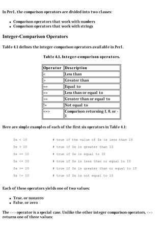 In Perl, the comparison operators are divided into two classes:

    q   Comparison operators that work with numbers
    q   Comparison operators that work with strings

Integer-Comparison Operators

Table 4.1 defines the integer-comparison operators available in Perl.

                       Table 4.1. Integer-comparison operators.

                        Operator Description
                        <           Less than
                        >           Greater than
                        ==          Equal to
                        <=          Less than or equal to
                        >=          Greater than or equal to
                        !=          Not equal to
                        <=>         Comparison returning 1, 0, or -
                                    1

Here are simple examples of each of the first six operators in Table 4.1:


        $x < 10               # true if the value of $x is less than 10

        $x > 10               # true if $x is greater than 10

        $x == 10              # true if $x is equal to 10

        $x <= 10              # true if $x is less than or equal to 10

        $x >= 10              # true if $x is greater than or equal to 10

        $x != 10              # true if $x is not equal to 10


Each of these operators yields one of two values:

    q   True, or nonzero
    q   False, or zero

The <=> operator is a special case. Unlike the other integer comparison operators, <=>
returns one of three values:
 