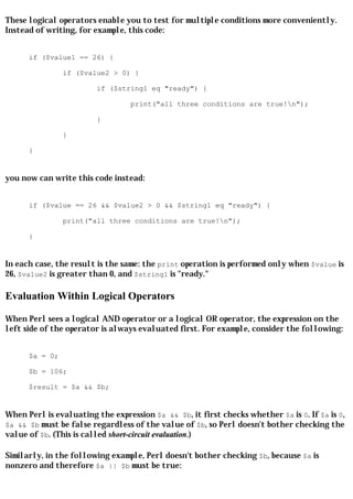 These logical operators enable you to test for multiple conditions more conveniently.
Instead of writing, for example, this code:


      if ($value1 == 26) {

                if ($value2 > 0) {

                         if ($string1 eq "ready") {

                                  print("all three conditions are true!n");

                         }

                }

      }


you now can write this code instead:


      if ($value == 26 && $value2 > 0 && $string1 eq "ready") {

                print("all three conditions are true!n");

      }


In each case, the result is the same: the print operation is performed only when $value is
26, $value2 is greater than 0, and $string1 is "ready."

Evaluation Within Logical Operators

When Perl sees a logical AND operator or a logical OR operator, the expression on the
left side of the operator is always evaluated first. For example, consider the following:


      $a = 0;

      $b = 106;

      $result = $a && $b;


When Perl is evaluating the expression $a && $b, it first checks whether $a is 0. If $a is 0,
$a && $b must be false regardless of the value of $b, so Perl doesn't bother checking the
value of $b. (This is called short-circuit evaluation.)

Similarly, in the following example, Perl doesn't bother checking $b, because $a is
nonzero and therefore $a || $b must be true:
 