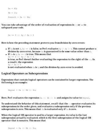 $a = 43;

       $b = 11;

       $result = $a || $b;


You can take advantage of the order of evaluation of expressions in || or && to
safeguard your code.


       $x == 0 || $y / $x > 5


Here is how the preceding statement protects you from division-by-zero errors:

   q   If $x is not 0, $x == 0 is false, so Perl evaluates $y / $x > 5. This cannot produce a
       division-by-zero error, because $x is guaranteed to be some value other than 0.
   q   If $x is 0, $x == 0 is true. This means that
       $x == 0 || $y / $x > 5
       is true, so Perl doesn't bother evaluating the expression to the right of the ||. As
       a result, the expression
       $y / $x > 5
       is not evaluated when $x is 0, and the division-by-zero error is avoided.

Logical Operators as Subexpressions

Expressions that contain logical operators can be contained in larger expressions. The
following is an example:


       $myval = $a || $b || $c;


Here, Perl evaluates the expression $a || $b || $c and assigns its value to $myval.

To understand the behavior of this statement, recall that the || operator evaluates its
subexpressions in the order given, and evaluates a subexpression only if the previous
subexpression is zero. This means that $b is evaluated only if $a is zero.

When the logical OR operator is used in a larger expression, its value is the last
subexpression actually evaluated, which is the first subexpression of the logical OR
operator that is nonzero. This means that


       $myval = $a || $b || $c;
 