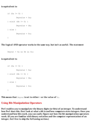 is equivalent to


      if ($a != 0) {

               $myvalue = $a;

      } elsif ($b != 0) {

               $myvalue = $b;

      } else {

               $myvalue = $c;

      }


The logical AND operator works in the same way, but isn't as useful. The statement


      $myval = $a && $b && $c;


is equivalent to


      if ($a == 0) {

               $myvalue = $a;

      } elsif ($b == 0) {

               $myvalue = $b;

      } else {

               $myvalue = $c;

      }


This means that $myval is set to either 0 or the value of $c.

Using Bit-Manipulation Operators

Perl enables you to manipulate the binary digits (or bits) of an integer. To understand
how Perl does this, first look at what a bit is and how computers store integers. Once you
understand how bits work, you can easily figure out how the bit-manipulation operators
work. (If you are familiar with binary notation and the computer representation of an
integer, feel free to skip the following section.)
 