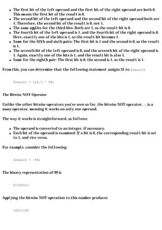 q   The first bit of the left operand and the first bit of the right operand are both 0.
        This means the first bit of the result is 0.
    q   The second bit of the left operand and the second bit of the right operand both are
        1. Therefore, the second bit of the result is 0, not 1.
    q   The same applies for the third bits: Both are 1, so the result bit is 0.
    q   The fourth bit of the left operand is 1, and the fourth bit of the right operand is 0.
        Here, exactly one of the bits is 1, so the result bit becomes 1.
    q   Same for the fifth and sixth pairs: The first bit is 1 and the second is 0, so the result
        is 1.
    q   The seventh bit of the left operand is 0, and the seventh bit of the right operand is
        1. Again, exactly one of the bits is 1, and the result bit is also 1.
    q   Same for the eighth pair: The first bit is 0, the second is 1, so the result is 1.

From this, you can determine that the following statement assigns 31 to $result:


        $result = 124.3 ^ 99;


The Bitwise NOT Operator

Unlike the other bitwise operators you've seen so far, the bitwise NOT operator, ~, is a
unary operator, meaning it works on only one operand.

The way it works is straightforward, as follows:

    q   The operand is converted to an integer, if necessary.
    q   Each bit of the operand is examined. If a bit is 0, the corresponding result bit is set
        to 1, and vice versa.

For example, consider the following:


        $result = ~99;


The binary representation of 99 is


        01100011


Applying the bitwise NOT operation to this number produces


        10011100
 