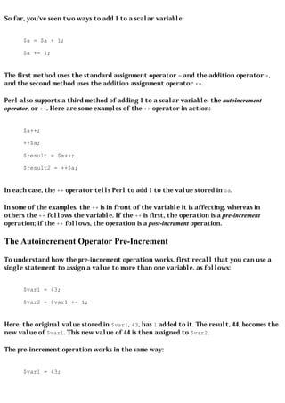 So far, you've seen two ways to add 1 to a scalar variable:


      $a = $a + 1;

      $a += 1;


The first method uses the standard assignment operator = and the addition operator +,
and the second method uses the addition assignment operator +=.

Perl also supports a third method of adding 1 to a scalar variable: the autoincrement
operator, or ++. Here are some examples of the ++ operator in action:


      $a++;

      ++$a;

      $result = $a++;

      $result2 = ++$a;


In each case, the ++ operator tells Perl to add 1 to the value stored in $a.

In some of the examples, the ++ is in front of the variable it is affecting, whereas in
others the ++ follows the variable. If the ++ is first, the operation is a pre-increment
operation; if the ++ follows, the operation is a post-increment operation.

The Autoincrement Operator Pre-Increment

To understand how the pre-increment operation works, first recall that you can use a
single statement to assign a value to more than one variable, as follows:


      $var1 = 43;

      $var2 = $var1 += 1;


Here, the original value stored in $var1, 43, has 1 added to it. The result, 44, becomes the
new value of $var1. This new value of 44 is then assigned to $var2.

The pre-increment operation works in the same way:


      $var1 = 43;
 