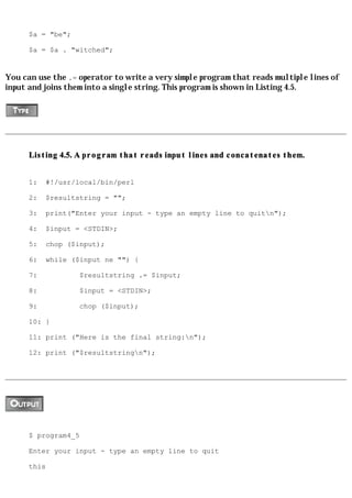 $a = "be";

      $a = $a . "witched";


You can use the .= operator to write a very simple program that reads multiple lines of
input and joins them into a single string. This program is shown in Listing 4.5.




      Listing 4.5. A program that reads input lines and concatenates them.


      1:   #!/usr/local/bin/perl

      2:   $resultstring = "";

      3:   print("Enter your input - type an empty line to quitn");

      4:   $input = <STDIN>;

      5:   chop ($input);

      6:   while ($input ne "") {

      7:           $resultstring .= $input;

      8:           $input = <STDIN>;

      9:           chop ($input);

      10: }

      11: print ("Here is the final string:n");

      12: print ("$resultstringn");




      $ program4_5

      Enter your input - type an empty line to quit

      this
 