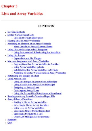 Chapter 5
Lists and Array Variables


                                   CONTENTS

  q   Introducing Lists
  q   Scalar Variables and Lists
          r Lists and String Substitution

  q   Storing Lists in Array Variables
  q   Accessing an Element of an Array Variable
          r More Details on Array Element Names

  q   Using Lists and Arrays in Perl Programs
          r Using Brackets and Substituting for Variables

  q   Using List Ranges
          r Expressions and List Ranges

  q   More on Assignment and Array Variables
          r Copying from One Array Variable to Another

          r Using Array Variables in Lists

          r Substituting for Array Variables in Strings

          r Assigning to Scalar Variables from Array Variables

  q   Retrieving the Length of a List
  q   Using Array Slices
          r Using List Ranges in Array-Slice Subscripts

          r Using Variables in Array-Slice Subscripts

          r Assigning to Array Slices

          r Overlapping Array Slices

          r Using the Array-Slice Notation as a Shorthand

  q   Reading an Array from the Standard Input File
  q   Array Library Functions
          r Sorting a List or Array Variable

          r Reversing a List or Array Variable

          r Using chop on Array Variables

          r Creating a Single String from a List

          r Splitting a String into a List

          r Other List-Manipulation Functions

  q   Summary
  q   Q&A
 