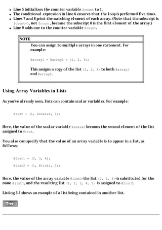 q   Line 5 initializes the counter variable $count to 1.
    q   The conditional expression in line 6 ensures that the loop is performed five times.
    q   Lines 7 and 8 print the matching element of each array. (Note that the subscript is
        $count-1, not $count, because the subscript 0 is the first element of the array.)
    q   Line 9 adds one to the counter variable $count.

           NOTE
                  You can assign to multiple arrays in one statement. For
                  example:

                  @array1 = @array2 = (1, 2, 3);

                  This assigns a copy of the list (1, 2, 3) to both @array1
                  and @array2.



Using Array Variables in Lists

As you've already seen, lists can contain scalar variables. For example:


        @list = (1, $scalar, 3);


Here, the value of the scalar variable $scalar becomes the second element of the list
assigned to @list.

You also can specify that the value of an array variable is to appear in a list, as
follows:


        @list1 = (2, 3, 4);

        @list2 = (1, @list1, 5);


Here, the value of the array variable @list1-the list (2, 3, 4)-is substituted for the
name @list1, and the resulting list (1, 2, 3, 4, 5) is assigned to @list2.

Listing 5.5 shows an example of a list being contained in another list.
 