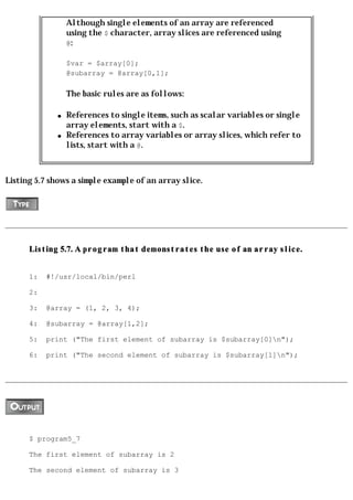 Although single elements of an array are referenced
                  using the $ character, array slices are referenced using
                  @:

                  $var = $array[0];
                  @subarray = @array[0,1];

                  The basic rules are as follows:

              q   References to single items, such as scalar variables or single
                  array elements, start with a $.
              q   References to array variables or array slices, which refer to
                  lists, start with a @.



Listing 5.7 shows a simple example of an array slice.




      Listing 5.7. A program that demonstrates the use of an array slice.


      1:   #!/usr/local/bin/perl

      2:

      3:   @array = (1, 2, 3, 4);

      4:   @subarray = @array[1,2];

      5:   print ("The first element of subarray is $subarray[0]n");

      6:   print ("The second element of subarray is $subarray[1]n");




      $ program5_7

      The first element of subarray is 2

      The second element of subarray is 3
 
