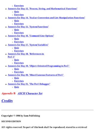 r  Exercises
    q   Answers for Day 13, "Process, String, and Mathematical Functions"
           r Quiz

           r Exercises

    q   Answers for Day 14, "Scalar-Conversion and List-Manipulation Functions"
           r Quiz

           r Exercises

    q   Answers for Day 15, "System Functions"
           r Quiz

           r Exercises

    q   Answers for Day 16, "Command-Line Options"
           r Quiz

           r Exercises

    q   Answers for Day 17, "System Variables"
           r Quiz

           r Exercises

    q   Answers for Day 18, "References in
        Perl 5"
           r Quiz

           r Exercises

    q   Answers for Day 19, "Object-Oriented Programming in Perl"
           r Quiz

           r Exercises

    q   Answers for Day 20, "Miscellaneous Features of Perl"
           r Quiz

           r Exercises

    q   Answers for Day 21, "The Perl Debugger"
           r Quiz




Appendix B ASCII Character Set

Credits


Copyright © 1996 by Sams Publishing

SECOND EDITION

All rights reserved. No part of this book shall be reproduced, stored in a retrieval
 
