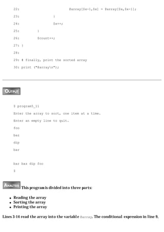 22:                              @array[$x-1,$x] = @array[$x,$x-1];

        23:                     }

        24:                     $x++;

        25:            }

        26:            $count++;

        27: }

        28:

        29: # finally, print the sorted array

        30: print ("@arrayn");




        $ program5_11

        Enter the array to sort, one item at a time.

        Enter an empty line to quit.

        foo

        baz

        dip

        bar



        bar baz dip foo

        $




              This program is divided into three parts:

    q   Reading the array
    q   Sorting the array
    q   Printing the array

Lines 3-14 read the array into the variable @array. The conditional expression in line 9,
 