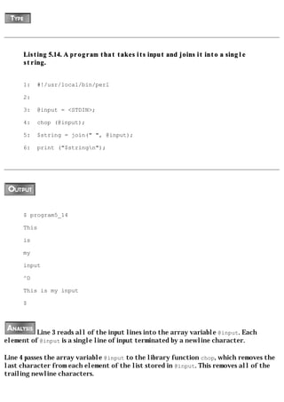 Listing 5.14. A program that takes its input and joins it into a single
      string.


      1:   #!/usr/local/bin/perl

      2:

      3:   @input = <STDIN>;

      4:   chop (@input);

      5:   $string = join(" ", @input);

      6:   print ("$stringn");




      $ program5_14

      This

      is

      my

      input

      ^D

      This is my input

      $




          Line 3 reads all of the input lines into the array variable @input. Each
element of @input is a single line of input terminated by a newline character.

Line 4 passes the array variable @input to the library function chop, which removes the
last character from each element of the list stored in @input. This removes all of the
trailing newline characters.
 