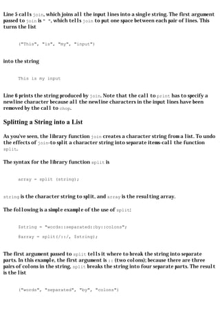 Line 5 calls join, which joins all the input lines into a single string. The first argument
passed to join is " ", which tells join to put one space between each pair of lines. This
turns the list


      ("This", "is", "my", "input")


into the string


      This is my input


Line 6 prints the string produced by join. Note that the call to print has to specify a
newline character because all the newline characters in the input lines have been
removed by the call to chop.

Splitting a String into a List

As you've seen, the library function join creates a character string from a list. To undo
the effects of join-to split a character string into separate items-call the function
split.

The syntax for the library function split is


      array = split (string);


string is the character string to split, and array is the resulting array.

The following is a simple example of the use of split:


      $string = "words::separated::by::colons";

      @array = split(/::/, $string);


The first argument passed to split tells it where to break the string into separate
parts. In this example, the first argument is :: (two colons); because there are three
pairs of colons in the string, split breaks the string into four separate parts. The result
is the list


      ("words", "separated", "by", "colons")
 