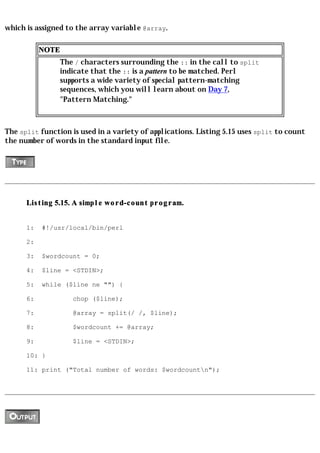 which is assigned to the array variable @array.

           NOTE
                  The / characters surrounding the :: in the call to split
                  indicate that the :: is a pattern to be matched. Perl
                  supports a wide variety of special pattern-matching
                  sequences, which you will learn about on Day 7,
                  "Pattern Matching."



The split function is used in a variety of applications. Listing 5.15 uses split to count
the number of words in the standard input file.




      Listing 5.15. A simple word-count program.


      1:   #!/usr/local/bin/perl

      2:

      3:   $wordcount = 0;

      4:   $line = <STDIN>;

      5:   while ($line ne "") {

      6:             chop ($line);

      7:             @array = split(/ /, $line);

      8:             $wordcount += @array;

      9:             $line = <STDIN>;

      10: }

      11: print ("Total number of words: $wordcountn");
 