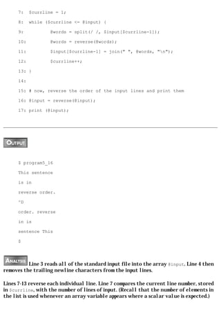 7:    $currline = 1;

      8:    while ($currline <= @input) {

      9:            @words = split(/ /, $input[$currline-1]);

      10:           @words = reverse(@words);

      11:           $input[$currline-1] = join(" ", @words, "n");

      12:           $currline++;

      13: }

      14:

      15: # now, reverse the order of the input lines and print them

      16: @input = reverse(@input);

      17: print (@input);




      $ program5_16

      This sentence

      is in

      reverse order.

      ^D

      order. reverse

      in is

      sentence This

      $




          Line 3 reads all of the standard input file into the array @input. Line 4 then
removes the trailing newline characters from the input lines.

Lines 7-13 reverse each individual line. Line 7 compares the current line number, stored
in $currline, with the number of lines of input. (Recall that the number of elements in
the list is used whenever an array variable appears where a scalar value is expected.)
 