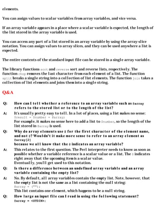 elements.

You can assign values to scalar variables from array variables, and vice versa.

If an array variable appears in a place where a scalar variable is expected, the length of
the list stored in the array variable is used.

You can access any part of a list stored in an array variable by using the array-slice
notation. You can assign values to array slices, and they can be used anywhere a list is
expected.

The entire contents of the standard input file can be stored in a single array variable.

The library functions sort and reverse sort and reverse lists, respectively. The
function chop removes the last character from each element of a list. The function
split breaks a single string into a collection of list elements. The function join takes a
collection of list elements and joins them into a single string.

Q&A

Q:     How can I tell whether a reference to an array variable such as @array
       refers to the stored list or to the length of the list?
A:     It's usually pretty easy to tell. In a lot of places, using a list makes no sense:
       $result = $number + @array;
       For example, it makes no sense here to add a list to $number, so the length of the
       list stored in @array is used.
Q:     Why do array elements use $ for the first character of the element name,
       and not @? Wouldn't it make more sense to refer to an array element as
       @array[2]
       because we all know that the @ indicates an array variable?
A:     This relates to the first question. The Perl interpreter needs to know as soon as
       possible whether a variable reference is a scalar value or a list. The $ indicates
       right away that the upcoming item is a scalar value.
       Eventually, you'll get used to this notation.
Q:     Is there a difference between an undefined array variable and an array
       variable containing the empty list?
A:     No. By default, all array variables contain the empty list. Note, however, that
       the empty list is not the same as a list containing the null string:
       @array = ("");
       This list contains one element, which happens to be a null string.
Q:     How large an input file can I read in using the following statement?
       @array = <STDIN>;
 