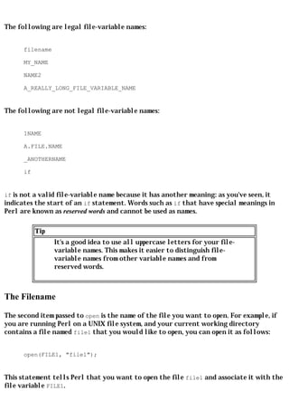 The following are legal file-variable names:


      filename

      MY_NAME

      NAME2

      A_REALLY_LONG_FILE_VARIABLE_NAME


The following are not legal file-variable names:


      1NAME

      A.FILE.NAME

      _ANOTHERNAME

      if


if is not a valid file-variable name because it has another meaning: as you've seen, it
indicates the start of an if statement. Words such as if that have special meanings in
Perl are known as reserved words and cannot be used as names.

           Tip
                 It's a good idea to use all uppercase letters for your file-
                 variable names. This makes it easier to distinguish file-
                 variable names from other variable names and from
                 reserved words.



The Filename

The second item passed to open is the name of the file you want to open. For example, if
you are running Perl on a UNIX file system, and your current working directory
contains a file named file1 that you would like to open, you can open it as follows:


      open(FILE1, "file1");


This statement tells Perl that you want to open the file file1 and associate it with the
file variable FILE1.
 