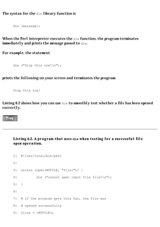 The syntax for the die library function is


      die (message);


When the Perl interpreter executes the die function, the program terminates
immediately and prints the message passed to die.

For example, the statement


      die ("Stop this now!n");


prints the following on your screen and terminates the program:


      Stop this now!


Listing 6.2 shows how you can use die to smoothly test whether a file has been opened
correctly.




      Listing 6.2. A program that uses die when testing for a successful file
      open operation.


      1:   #!/usr/local/bin/perl

      2:

      3:   unless (open(MYFILE, "file1")) {

      4:           die ("cannot open input file file1n");

      5:   }

      6:

      7:   # if the program gets this far, the file was

      8:   # opened successfully

      9:   $line = <MYFILE>;
 
