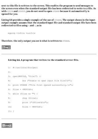 sent to this file is written to the screen. This enables the program to send messages to
the screen even when the standard output file has been redirected to write to a file. As
with STDIN and STDOUT, you do not need to open STDERR because it automatically is
opened for you.

Listing 6.6 provides a simple example of the use of STDERR. The output shown in the input-
output example assumes that the standard input file and standard output file have been
redirected to files using < and >, as in


      myprog <infile >outfile


Therefore, the only output you see is what is written to STDERR.




      Listing 6.6. A program that writes to the standard error file.


      1:    #!/usr/local/bin/perl

      2:

      3:    open(MYFILE, "file1") ||

      4:            die ("Unable to open input file file1n");

      5:    print STDERR ("File file1 opened successfully.n");

      6:    $line = <MYFILE>;

      7:    while ($line ne "") {

      8:            chop ($line);

      9:            print ("U$lineEn");

      10:           $line = <MYFILE>;

      11: }
 