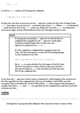 $list = <>;


is called myprog and is called using the command


      $ myprog file1 file2 file3


In this case, the first occurrence of the <> operator reads the first line of input from
file1. Successive occurrences of <> read more lines from file1. When file1 is exhausted,
<> reads the first line from file2, and so on. When the last file, file3, is exhausted, <>
returns an empty string, which indicates that all the input has been read.

         NOTE
                If a program containing a <> operator is called with no
                command-line arguments, the <> operator reads input
                from the standard input file. In this case, the <>
                operator is equivalent to <STDIN>.

                If a file named in a command-line argument does not
                exist, the Perl interpreter writes the following message
                to the standard error file:

                Can't open name: No such file or directory

                Here, name is a placeholder for the name of the file that
                the Perl interpreter cannot find. In this case, the Perl
                interpreter ignores name and continues on with the next
                file in the command line.



To see how the <> operator works, look at Listing 6.12, which displays the contents of
the files specified on the command line. (If you are familiar with UNIX, you will
recognize this as the behavior of the UNIX utility cat.) The output from Listing 6.12
assumes that files file1 and file2 are specified on the command line and that each file
contains one line.




      Listing 6.12. A program that displays the contents of one or more files.
 