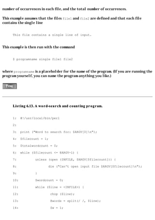 number of occurrences in each file, and the total number of occurrences.

This example assumes that the files file1 and file2 are defined and that each file
contains the single line


      This file contains a single line of input.


This example is then run with the command


      $ programname single file1 file2


where programname is a placeholder for the name of the program. (If you are running the
program yourself, you can name the program anything you like.)




      Listing 6.13. A word-search and counting program.


      1:    #!/usr/local/bin/perl

      2:

      3:    print ("Word to search for: $ARGV[0]n");

      4:    $filecount = 1;

      5:    $totalwordcount = 0;

      6:    while ($filecount <= @ARGV-1) {

      7:            unless (open (INFILE, $ARGV[$filecount])) {

      8:                   die ("Can't open input file $ARGV[$filecount]n");

      9:            }

      10:           $wordcount = 0;

      11:           while ($line = <INFILE>) {

      12:                     chop ($line);

      13:                     @words = split(/ /, $line);

      14:                     $w = 1;
 