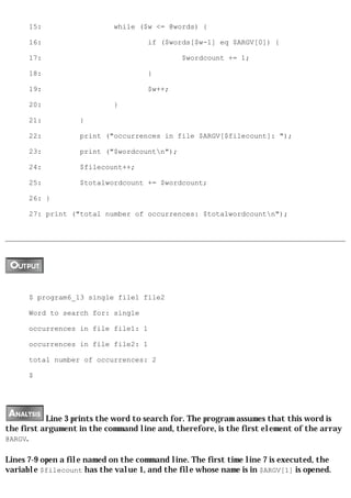 15:                   while ($w <= @words) {

      16:                             if ($words[$w-1] eq $ARGV[0]) {

      17:                                      $wordcount += 1;

      18:                             }

      19:                             $w++;

      20:                   }

      21:          }

      22:          print ("occurrences in file $ARGV[$filecount]: ");

      23:          print ("$wordcountn");

      24:          $filecount++;

      25:          $totalwordcount += $wordcount;

      26: }

      27: print ("total number of occurrences: $totalwordcountn");




      $ program6_13 single file1 file2

      Word to search for: single

      occurrences in file file1: 1

      occurrences in file file2: 1

      total number of occurrences: 2

      $




           Line 3 prints the word to search for. The program assumes that this word is
the first argument in the command line and, therefore, is the first element of the array
@ARGV.

Lines 7-9 open a file named on the command line. The first time line 7 is executed, the
variable $filecount has the value 1, and the file whose name is in $ARGV[1] is opened.
 