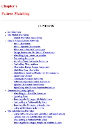 Chapter 7
Pattern Matching


                                   CONTENTS

  q   Introduction
  q   The Match Operators
          r Match-Operator Precedence

  q   Special Characters in Patterns
          r The + Character

          r The [] Special Characters

          r The * and ? Special Characters

          r Escape Sequences for Special Characters

          r Matching Any Letter or Number

          r Anchoring Patterns

          r Variable Substitution in Patterns

          r Excluding Alternatives

          r Character-Range Escape Sequences

          r Matching Any Character

          r Matching a Specified Number of Occurrences

          r Specifying Choices

          r Reusing Portions of Patterns

          r Pattern-Sequence Scalar Variables

          r Special-Character Precedence

          r Specifying a Different Pattern Delimiter

  q   Pattern-Matching Options
          r Matching All Possible Patterns

          r Ignoring Case

          r Treating the String as Multiple Lines

          r Evaluating a Pattern Only Once

          r Treating the String as a Single Line

          r Using White Space in Patterns

  q   The Substitution Operator
          r Using Pattern-Sequence Variables in Substitutions

          r Options for the Substitution Operator

          r Evaluating a Pattern Only Once

          r Treating the String as Single or Multiple Lines
 