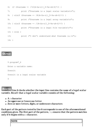 6:    if ($varname =~ /$[A-Za-z][_0-9a-zA-Z]*/) {

       7:            print ("$varname is a legal scalar variablen");

       8:    } elsif ($varname =~ /@[A-Za-z][_0-9a-zA-Z]*/) {

       9:            print ("$varname is a legal array variablen");

       10: } elsif ($varname =~ /[A-Za-z][_0-9a-zA-Z]*/) {

       11:           print ("$varname is a legal file variablen");

       12: } else {

       13:           print ("I don't understand what $varname is.n");

       14: }




       $ program7_4

       Enter a variable name:

       $result

       $result is a legal scalar variable

       $




           Line 6 checks whether the input line contains the name of a legal scalar
variable. Recall that a legal scalar variable consists of the following:

   q   A $ character
   q   An uppercase or lowercase letter
   q   Zero or more letters, digits, or underscore characters

Each part of the pattern tested in line 6 corresponds to one of the aforementioned
conditions given. The first part of the pattern, $, ensures that the pattern matches
only if it begins with a $ character.

             NOTE
 