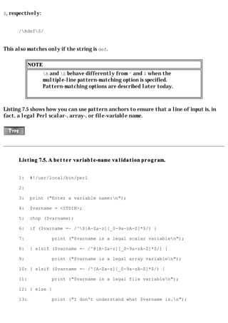 $, respectively:


      /AdefZ/


This also matches only if the string is def.

            NOTE
                   A and Z behave differently from ^ and $ when the
                   multiple-line pattern-matching option is specified.
                   Pattern-matching options are described later today.



Listing 7.5 shows how you can use pattern anchors to ensure that a line of input is, in
fact, a legal Perl scalar-, array-, or file-variable name.




      Listing 7.5. A better variable-name validation program.


      1:    #!/usr/local/bin/perl

      2:

      3:    print ("Enter a variable name:n");

      4:    $varname = <STDIN>;

      5:    chop ($varname);

      6:    if ($varname =~ /^$[A-Za-z][_0-9a-zA-Z]*$/) {

      7:              print ("$varname is a legal scalar variablen");

      8:    } elsif ($varname =~ /^@[A-Za-z][_0-9a-zA-Z]*$/) {

      9:              print ("$varname is a legal array variablen");

      10: } elsif ($varname =~ /^[A-Za-z][_0-9a-zA-Z]*$/) {

      11:             print ("$varname is a legal file variablen");

      12: } else {

      13:             print ("I don't understand what $varname is.n");
 