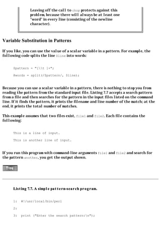 Leaving off the call to chop protects against this
                problem, because there will always be at least one
                "word" in every line (consisting of the newline
                character).



Variable Substitution in Patterns

If you like, you can use the value of a scalar variable in a pattern. For example, the
following code splits the line $line into words:


      $pattern = "[t ]+";

      @words = split(/$pattern/, $line);


Because you can use a scalar variable in a pattern, there is nothing to stop you from
reading the pattern from the standard input file. Listing 7.7 accepts a search pattern
from a file and then searches for the pattern in the input files listed on the command
line. If it finds the pattern, it prints the filename and line number of the match; at the
end, it prints the total number of matches.

This example assumes that two files exist, file1 and file2. Each file contains the
following:


      This is a line of input.

      This is another line of input.


If you run this program with command-line arguments file1 and file2 and search for
the pattern another, you get the output shown.




      Listing 7.7. A simple pattern-search program.


      1:   #!/usr/local/bin/perl

      2:

      3:   print ("Enter the search pattern:n");
 
