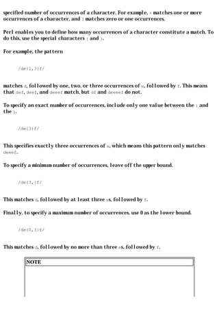 specified number of occurrences of a character. For example, + matches one or more
occurrences of a character, and ? matches zero or one occurrences.

Perl enables you to define how many occurrences of a character constitute a match. To
do this, use the special characters { and }.

For example, the pattern


      /de{1,3}f/


matches d, followed by one, two, or three occurrences of e, followed by f. This means
that def, deef, and deeef match, but df and deeeef do not.

To specify an exact number of occurrences, include only one value between the { and
the }.


      /de{3}f/


This specifies exactly three occurrences of e, which means this pattern only matches
deeef.

To specify a minimum number of occurrences, leave off the upper bound.


      /de{3,}f/


This matches d, followed by at least three es, followed by f.

Finally, to specify a maximum number of occurrences, use 0 as the lower bound.


      /de{0,3}f/


This matches d, followed by no more than three es, followed by f.

         NOTE
 